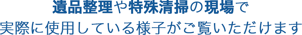 遺品整理や特殊清掃の現場で実際に使用している様子がご覧いただけます